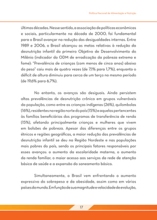 Política Nacional de Alimentação e Nutrição




últimas décadas. Nesse sentido, a associação de políticas econômicas
e sociais, particularmente na década de 2000, foi fundamental
para o Brasil avançar na redução das desigualdades internas. Entre
1989 e 2006, o Brasil alcançou as metas relativas à redução da
desnutrição infantil do primeiro Objetivo de Desenvolvimento do
Milênio (indicador do ODM de erradicação da pobreza extrema e
fome): “Prevalência de crianças (com menos de cinco anos) abaixo
do peso” caiu mais de quatro vezes (de 7,1% para 1,7%), enquanto o
déficit de altura diminuiu para cerca de um terço no mesmo período
(de 19,6% para 6,7%).

	        No entanto, os avanços são desiguais. Ainda persistem
altas prevalências de desnutrição crônica em grupos vulneráveis
da população, como entre as crianças indígenas (26%), quilombolas
(16%), residentes na região norte do país (15%) e aquelas pertencentes
às famílias beneficiárias dos programas de transferência de renda
(15%), afetando principalmente crianças e mulheres que vivem
em bolsões de pobreza. Apesar das diferenças entre os grupos
étnicos e regiões geográficas, a maior redução das prevalências de
desnutrição infantil se deu na Região Nordeste e nas populações
mais pobres do país, sendo os principais fatores responsáveis por
esses avanços: o aumento da escolaridade materna, o aumento
da renda familiar, o maior acesso aos serviços da rede de atenção
básica de saúde e a expansão do saneamento básico.
	
	        Simultaneamente, o Brasil vem enfrentando o aumento
expressivo do sobrepeso e da obesidade, assim como em vários
países do mundo. Em função de sua magnitude e velocidade de evolução,



                                   17
 