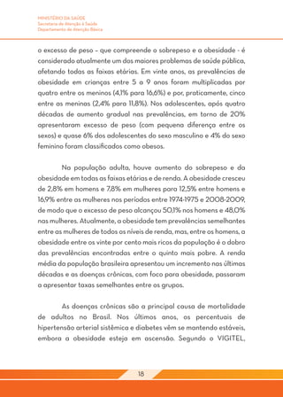 MINISTÉRIO DA SAÚDE
Secretaria de Atenção à Saúde
Departamento de Atenção Básica



o excesso de peso – que compreende o sobrepeso e a obesidade - é
considerado atualmente um dos maiores problemas de saúde pública,
afetando todas as faixas etárias. Em vinte anos, as prevalências de
obesidade em crianças entre 5 a 9 anos foram multiplicadas por
quatro entre os meninos (4,1% para 16,6%) e por, praticamente, cinco
entre as meninas (2,4% para 11,8%). Nos adolescentes, após quatro
décadas de aumento gradual nas prevalências, em torno de 20%
apresentaram excesso de peso (com pequena diferença entre os
sexos) e quase 6% dos adolescentes do sexo masculino e 4% do sexo
feminino foram classificados como obesos.

	       Na população adulta, houve aumento do sobrepeso e da
obesidade em todas as faixas etárias e de renda. A obesidade cresceu
de 2,8% em homens e 7,8% em mulheres para 12,5% entre homens e
16,9% entre as mulheres nos períodos entre 1974-1975 e 2008-2009,
de modo que o excesso de peso alcançou 50,1% nos homens e 48,0%
nas mulheres. Atualmente, a obesidade tem prevalências semelhantes
entre as mulheres de todos os níveis de renda, mas, entre os homens, a
obesidade entre os vinte por cento mais ricos da população é o dobro
das prevalências encontradas entre o quinto mais pobre. A renda
média da população brasileira apresentou um incremento nas últimas
décadas e as doenças crônicas, com foco para obesidade, passaram
a apresentar taxas semelhantes entre os grupos.

	       As doenças crônicas são a principal causa de mortalidade
de adultos no Brasil. Nos últimos anos, os percentuais de
hipertensão arterial sistêmica e diabetes vêm se mantendo estáveis,
embora a obesidade esteja em ascensão. Segundo o VIGITEL,



                                 18
 