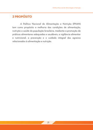 Política Nacional de Alimentação e Nutrição




2 PROPÓSITO

	       A Política Nacional de Alimentação e Nutrição (PNAN)
tem como propósito a melhoria das condições de alimentação,
nutrição e saúde da população brasileira, mediante a promoção de
práticas alimentares adequadas e saudáveis, a vigilância alimentar
e nutricional, a prevenção e o cuidado integral dos agravos
relacionados à alimentação e nutrição. 	
								




                                 21
 