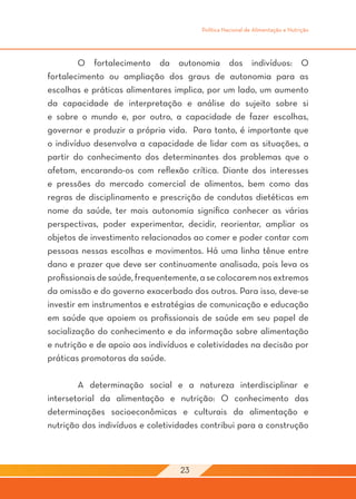 Política Nacional de Alimentação e Nutrição




	        O fortalecimento da autonomia dos indivíduos: O
fortalecimento ou ampliação dos graus de autonomia para as
escolhas e práticas alimentares implica, por um lado, um aumento
da capacidade de interpretação e análise do sujeito sobre si
e sobre o mundo e, por outro, a capacidade de fazer escolhas,
governar e produzir a própria vida. Para tanto, é importante que
o indivíduo desenvolva a capacidade de lidar com as situações, a
partir do conhecimento dos determinantes dos problemas que o
afetam, encarando-os com reflexão crítica. Diante dos interesses
e pressões do mercado comercial de alimentos, bem como das
regras de disciplinamento e prescrição de condutas dietéticas em
nome da saúde, ter mais autonomia significa conhecer as várias
perspectivas, poder experimentar, decidir, reorientar, ampliar os
objetos de investimento relacionados ao comer e poder contar com
pessoas nessas escolhas e movimentos. Há uma linha tênue entre
dano e prazer que deve ser continuamente analisada, pois leva os
profissionais de saúde, frequentemente, a se colocarem nos extremos
da omissão e do governo exacerbado dos outros. Para isso, deve-se
investir em instrumentos e estratégias de comunicação e educação
em saúde que apoiem os profissionais de saúde em seu papel de
socialização do conhecimento e da informação sobre alimentação
e nutrição e de apoio aos indivíduos e coletividades na decisão por
práticas promotoras da saúde.

	       A determinação social e a natureza interdisciplinar e
intersetorial da alimentação e nutrição: O conhecimento das
determinações socioeconômicas e culturais da alimentação e
nutrição dos indivíduos e coletividades contribui para a construção



                                  23
 