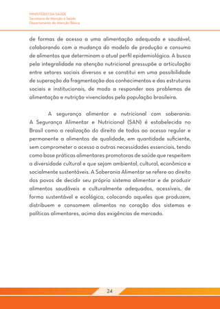 MINISTÉRIO DA SAÚDE
Secretaria de Atenção à Saúde
Departamento de Atenção Básica



de formas de acesso a uma alimentação adequada e saudável,
colaborando com a mudança do modelo de produção e consumo
de alimentos que determinam o atual perfil epidemiológico. A busca
pela integralidade na atenção nutricional pressupõe a articulação
entre setores sociais diversos e se constitui em uma possibilidade
de superação da fragmentação dos conhecimentos e das estruturas
sociais e institucionais, de modo a responder aos problemas de
alimentação e nutrição vivenciados pela população brasileira.

	       A segurança alimentar e nutricional com soberania:
A Segurança Alimentar e Nutricional (SAN) é estabelecida no
Brasil como a realização do direito de todos ao acesso regular e
permanente a alimentos de qualidade, em quantidade suficiente,
sem comprometer o acesso a outras necessidades essenciais, tendo
como base práticas alimentares promotoras de saúde que respeitem
a diversidade cultural e que sejam ambiental, cultural, econômica e
socialmente sustentáveis. A Soberania Alimentar se refere ao direito
dos povos de decidir seu próprio sistema alimentar e de produzir
alimentos saudáveis e culturalmente adequados, acessíveis, de
forma sustentável e ecológica, colocando aqueles que produzem,
distribuem e consomem alimentos no coração dos sistemas e
políticas alimentares, acima das exigências de mercado.




                                 24
 