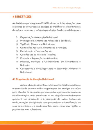 Política Nacional de Alimentação e Nutrição




4 DIRETRIZES

As diretrizes que integram a PNAN indicam as linhas de ações para
o alcance do seu propósito, capazes de modificar os determinantes
de saúde e promover a saúde da população. Sendo consolidadas em:

    1.	 Organização da Atenção Nutricional;
    2.	 Promoção da Alimentação Adequada e Saudável;
    3.	 Vigilância Alimentar e Nutricional;
    4.	 Gestão das Ações de Alimentação e Nutrição;
    5.	 Participação e Controle Social;
    6.	 Qualificação da Força de Trabalho;
    7.	 Controle e Regulação dos Alimentos;
    8.	 Pesquisa, Inovação e Conhecimento em Alimentação e
        Nutrição;
    9.	 Cooperação e articulação para a Segurança Alimentar e
        Nutricional.

4.1 Organização da Atenção Nutricional

	       A atual situação alimentar e nutricional do País torna evidente
a necessidade de uma melhor organização dos serviços de saúde
para atender às demandas geradas pelos agravos relacionados à
má alimentação, tanto em relação ao seu diagnóstico e tratamento
quanto à sua prevenção e à promoção da saúde. Incluem-se,
ainda, as ações de vigilância para proporcionar a identificação de
seus determinantes e condicionantes, assim como das regiões e
populações mais vulneráveis.




                                    25
 