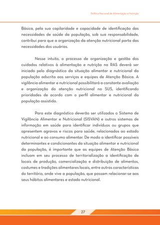 Política Nacional de Alimentação e Nutrição




Básica, pela sua capilaridade e capacidade de identificação das
necessidades de saúde da população, sob sua responsabilidade,
contribui para que a organização da atenção nutricional parta das
necessidades dos usuários.

	       Nesse intuito, o processo de organização e gestão dos
cuidados relativos à alimentação e nutrição na RAS deverá ser
iniciado pelo diagnóstico da situação alimentar e nutricional da
população adscrita aos serviços e equipes de Atenção Básica. A
vigilância alimentar e nutricional possibilitará a constante avaliação
e organização da atenção nutricional no SUS, identificando
prioridades de acordo com o perfil alimentar e nutricional da
população assistida.

	       Para este diagnóstico deverão ser utilizados o Sistema de
Vigilância Alimentar e Nutricional (SISVAN) e outros sistemas de
informação em saúde para identificar indivíduos ou grupos que
apresentem agravos e riscos para saúde, relacionados ao estado
nutricional e ao consumo alimentar. De modo a identificar possíveis
determinantes e condicionantes da situação alimentar e nutricional
da população, é importante que as equipes de Atenção Básica
incluam em seu processo de territorialização a identificação de
locais de produção, comercialização e distribuição de alimentos,
costumes e tradições alimentares locais, entre outras características
do território, onde vive a população, que possam relacionar-se aos
seus hábitos alimentares e estado nutricional.




                                   27
 