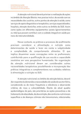 MINISTÉRIO DA SAÚDE
Secretaria de Atenção à Saúde
Departamento de Atenção Básica



	       A atenção nutricional deverá priorizar a realização de ações
no âmbito da Atenção Básica, mas precisa incluir, de acordo com as
necessidades dos usuários, outros pontos de atenção à saúde, como
serviços de apoio diagnóstico e terapêutico, serviços especializados,
hospitais, atenção domiciliar, entre outros no âmbito do SUS. Assim
como ações em diferentes equipamentos sociais (governamentais
ou não) que possam contribuir com o cuidado integral em saúde por
meio da intersetorialidade.

	       Nesse contexto, as práticas e processos de acolhimento
precisam considerar a alimentação e nutrição como
determinantes de saúde e levar em conta a subjetividade
e complexidade do comportamento alimentar. O que
implica disseminar essas concepções entre os profissionais,
contribuindo para a qualificação de sua escuta e capacidade
resolutiva em uma perspectiva humanizada. Na organização
da atenção nutricional devem ser consideradas outras
racionalidades terapêuticas possibilitando a incorporação das
práticas integrativas e complementares nos cuidados relativos
à alimentação e nutrição no SUS.

	        A atenção nutricional, no âmbito da atenção básica, deverá
dar respostas às demandas e necessidades de saúde do seu território,
considerando as de maior frequência e relevância e observando
critérios de risco e vulnerabilidade. Diante do atual quadro
epidemiológico do país, são prioritárias as ações preventivas e de
tratamento da obesidade, da desnutrição, das carências nutricionais
específicas e de doenças crônicas não transmissíveis, relacionadas



                                 28
 