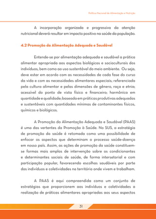Política Nacional de Alimentação e Nutrição




	        A incorporação organizada e progressiva da atenção
nutricional deverá resultar em impacto positivo na saúde da população.

4.2 Promoção da Alimentação Adequada e Saudável

	       Entende-se por alimentação adequada e saudável a prática
alimentar apropriada aos aspectos biológicos e socioculturais dos
indivíduos, bem como ao uso sustentável do meio ambiente. Ou seja,
deve estar em acordo com as necessidades de cada fase do curso
da vida e com as necessidades alimentares especiais; referenciada
pela cultura alimentar e pelas dimensões de gênero, raça e etnia;
acessível do ponto de vista físico e financeiro; harmônica em
quantidade e qualidade; baseada em práticas produtivas adequadas
e sustentáveis com quantidades mínimas de contaminantes físicos,
químicos e biológicos.

	       A Promoção da Alimentação Adequada e Saudável (PAAS)
é uma das vertentes da Promoção à Saúde. No SUS, a estratégia
de promoção da saúde é retomada como uma possibilidade de
enfocar os aspectos que determinam o processo saúde-doença
em nosso país. Assim, as ações de promoção da saúde constituem-
se formas mais amplas de intervenção sobre os condicionantes
e determinantes sociais de saúde, de forma intersetorial e com
participação popular, favorecendo escolhas saudáveis por parte
dos indivíduos e coletividades no território onde vivem e trabalham.
	
	       A PAAS é aqui compreendida como um conjunto de
estratégias que proporcionem aos indivíduos e coletividades a
realização de práticas alimentares apropriadas aos seus aspectos


                                   31
 