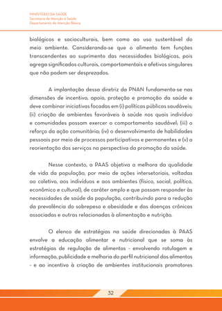 MINISTÉRIO DA SAÚDE
Secretaria de Atenção à Saúde
Departamento de Atenção Básica



biológicos e socioculturais, bem como ao uso sustentável do
meio ambiente. Considerando-se que o alimento tem funções
transcendentes ao suprimento das necessidades biológicas, pois
agrega significados culturais, comportamentais e afetivos singulares
que não podem ser desprezados.
	
	        A implantação dessa diretriz da PNAN fundamenta-se nas
dimensões de incentivo, apoio, proteção e promoção da saúde e
deve combinar iniciativas focadas em (i) políticas públicas saudáveis;
(ii) criação de ambientes favoráveis à saúde nos quais indivíduo
e comunidades possam exercer o comportamento saudável; (iii) o
reforço da ação comunitária; (iv) o desenvolvimento de habilidades
pessoais por meio de processos participativos e permanentes e (v) a
reorientação dos serviços na perspectiva da promoção da saúde.

	      Nesse contexto, a PAAS objetiva a melhora da qualidade
de vida da população, por meio de ações intersetoriais, voltadas
ao coletivo, aos indivíduos e aos ambientes (físico, social, político,
econômico e cultural), de caráter amplo e que possam responder às
necessidades de saúde da população, contribuindo para a redução
da prevalência do sobrepeso e obesidade e das doenças crônicas
associadas e outras relacionadas à alimentação e nutrição.

	       O elenco de estratégias na saúde direcionadas à PAAS
envolve a educação alimentar e nutricional que se soma às
estratégias de regulação de alimentos - envolvendo rotulagem e
informação, publicidade e melhoria do perfil nutricional dos alimentos
- e ao incentivo à criação de ambientes institucionais promotores



                                 32
 