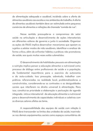 Política Nacional de Alimentação e Nutrição




de alimentação adequada e saudável, incidindo sobre a oferta de
alimentos saudáveis nas escolas e nos ambientes de trabalho. A oferta
de alimentos saudáveis também deve ser estimulada entre pequenos
comércios de alimentos e refeições da chamada “comida de rua”.

	        Nesse sentido, pressupõe-se o compromisso do setor
saúde na articulação e desenvolvimento de ações intersetoriais
em diferentes esferas de governo e junto à sociedade. Organizar
as ações de PAAS implica desenvolver mecanismos que apoiem os
sujeitos a adotar modos de vida saudáveis, identificar e analisar de
forma crítica, além de enfrentar hábitos e práticas não promotoras
de saúde, aos quais muitas vezes estão submetidos.

	       O desenvolvimento de habilidades pessoais em alimentação
e nutrição implica pensar a educação alimentar e nutricional como
processo de diálogo entre profissionais de saúde e a população,
de fundamental importância para o exercício da autonomia
e do auto-cuidado. Isso pressupõe, sobretudo, trabalhar com
práticas referenciadas na realidade local, problematizadoras e
construtivistas, considerando-se os contrastes e as desigualdades
sociais que interferem no direito universal à alimentação. Para
isso, constitui-se prioridade a elaboração e pactuação de agenda
integrada - intra e intersetorial - de educação alimentar e nutricional
para o desenvolvimento de capacidades individuais e coletivas com
os diversos setores afetos ao tema.

	       A responsabilidade das equipes de saúde com relação à
PAAS deve transcender os limites das unidades de saúde, inserindo-
se nos demais equipamentos sociais como espaços comunitários de


                                    33
 