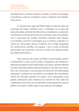 MINISTÉRIO DA SAÚDE
Secretaria de Atenção à Saúde
Departamento de Atenção Básica



atividade física e práticas corporais, escolas e creches, associações
comunitárias, redes de assistência social e ambientes de trabalho,
entre outros.

	       O conjunto das ações de PAAS, aliado às demais ações de
promoção da saúde, contribue com a ampliação do escopo das
ações de saúde, estimulando alternativas inovadoras e socialmente
contributivas ao desenvolvimento dos indivíduos e das comunidades,
com a superação do modelo biomédico, pautado pela doença,
e de desafios como (i) a abordagem que se limita à produção e à
oferta de informações técnico-científicas; (ii) a frágil integração
do conhecimento científico ao popular, e (iii) a ainda insuficiente
apropriação das dimensões cultural e social como determinantes
dos hábitos alimentares.

	       Pela natureza das ações de PAAS, a participação popular
é fundamental e deve ocorrer desde o diagnóstico da realidade e
definição de objetivos até a implantação das ações, estando refletida
nas discussões das instâncias de participação e controle social. Assim,
deve ser incentivada a incorporação da dimensão da alimentação
adequada e saudável nos conteúdos e estratégias dos movimentos
sociais da educação popular em saúde e das capacitações para
gestão participativa das instâncias de controle do SUS. Além da
mobilização social, deve ser considerada a participação dos setores
público e privado na elaboração e execução das estratégias.




                                  34
 