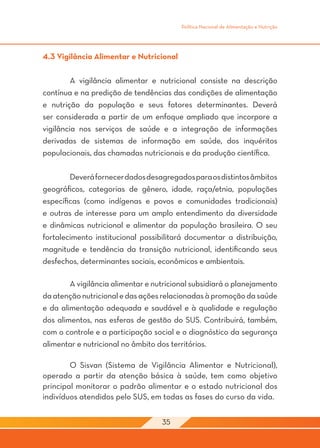 Política Nacional de Alimentação e Nutrição




4.3 Vigilância Alimentar e Nutricional

	        A vigilância alimentar e nutricional consiste na descrição
contínua e na predição de tendências das condições de alimentação
e nutrição da população e seus fatores determinantes. Deverá
ser considerada a partir de um enfoque ampliado que incorpore a
vigilância nos serviços de saúde e a integração de informações
derivadas de sistemas de informação em saúde, dos inquéritos
populacionais, das chamadas nutricionais e da produção científica.

	       Deverá fornecer dados desagregados para os distintos âmbitos
geográficos, categorias de gênero, idade, raça/etnia, populações
específicas (como indígenas e povos e comunidades tradicionais)
e outras de interesse para um amplo entendimento da diversidade
e dinâmicas nutricional e alimentar da população brasileira. O seu
fortalecimento institucional possibilitará documentar a distribuição,
magnitude e tendência da transição nutricional, identificando seus
desfechos, determinantes sociais, econômicos e ambientais.

	       A vigilância alimentar e nutricional subsidiará o planejamento
da atenção nutricional e das ações relacionadas à promoção da saúde
e da alimentação adequada e saudável e à qualidade e regulação
dos alimentos, nas esferas de gestão do SUS. Contribuirá, também,
com o controle e a participação social e o diagnóstico da segurança
alimentar e nutricional no âmbito dos territórios.

	       O Sisvan (Sistema de Vigilância Alimentar e Nutricional),
operado a partir da atenção básica à saúde, tem como objetivo
principal monitorar o padrão alimentar e o estado nutricional dos
indivíduos atendidos pelo SUS, em todas as fases do curso da vida.


                                   35
 