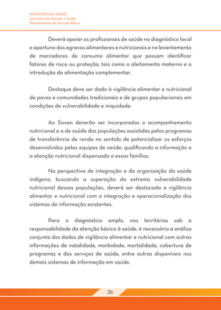 MINISTÉRIO DA SAÚDE
Secretaria de Atenção à Saúde
Departamento de Atenção Básica



	       Deverá apoiar os profissionais de saúde no diagnóstico local
e oportuno dos agravos alimentares e nutricionais e no levantamento
de marcadores de consumo alimentar que possam identificar
fatores de risco ou proteção, tais como o aleitamento materno e a
introdução da alimentação complementar.

	      Destaque deve ser dado à vigilância alimentar e nutricional
de povos e comunidades tradicionais e de grupos populacionais em
condições de vulnerabilidade e iniquidade.

	       Ao Sisvan deverão ser incorporados o acompanhamento
nutricional e o de saúde das populações assistidas pelos programas
de transferência de renda no sentido de potencializar os esforços
desenvolvidos pelas equipes de saúde, qualificando a informação e
a atenção nutricional dispensada a essas famílias.

	       Na perspectiva de integração e da organização da saúde
indígena, buscando a superação da extrema vulnerabilidade
nutricional dessas populações, deverá ser destacada a vigilância
alimentar e nutricional com a integração e operacionalização dos
sistemas de informação existentes.

	      Para o diagnóstico amplo, nos territórios sob a
responsabilidade da atenção básica à saúde, é necessária a análise
conjunta dos dados de vigilância alimentar e nutricional com outras
informações de natalidade, morbidade, mortalidade, cobertura de
programas e dos serviços de saúde, entre outras disponíveis nos
demais sistemas de informação em saúde.




                                 36
 
