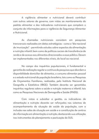 Política Nacional de Alimentação e Nutrição




	       A vigilância alimentar e nutricional deverá contribuir
com outros setores de governo, com vistas ao monitoramento do
padrão alimentar e dos indicadores nutricionais que compõem o
conjunto de informações para a vigilância da Segurança Alimentar
e Nutricional.

	       As chamadas nutricionais consistem em pesquisas
transversais realizadas em datas estratégicas - como o “dia nacional
de imunização” - permitindo estudos sobre aspectos da alimentação
e nutrição infantil, bem como de políticas sociais de transferência de
renda e de acesso aos alimentos direcionados a esse público. Devem
ser implementadas nos diferentes níveis, do local ao nacional.

	       No campo dos inquéritos populacionais, é fundamental a
garantia da realização regular e contínua de pesquisas que abordem a
disponibilidade domiciliar de alimentos, o consumo alimentar pessoal
e o estado nutricional da população brasileira, tais como as Pesquisas
de Orçamentos Familiares, realizadas, pelo Instituto Nacional de
Geografia e Estatística (IBGE). Também deverão ser garantidos
inquéritos regulares sobre a saúde e nutrição materna e infantil, tais
como as Pesquisas Nacionais de Demografia e Saúde (PNDS).

	       Com vistas a subsidiar a gestão, os indicadores de
alimentação e nutrição deverão ser reforçados nos sistemas de
acompanhamento da situação de saúde da população, com a
inclusão nas salas de situação em saúde e a constituição de centros
de informação em alimentação e nutrição, destacando sua utilização
nos instrumentos de planejamento e pactuação do SUS.




                                   37
 