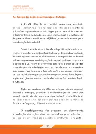 MINISTÉRIO DA SAÚDE
Secretaria de Atenção à Saúde
Departamento de Atenção Básica



4.4 Gestão das Ações de Alimentação e Nutrição

	       A PNAN, além de se constituir como uma referência
política e normativa para a realização dos direitos à alimentação
e à saúde, representa uma estratégia que articula dois sistemas:
o Sistema Único de Saúde, seu lócus institucional, e o Sistema de
Segurança Alimentar e Nutricional (SISAN), espaço de articulação e
coordenação intersetorial.

	       Sua natureza transversal às demais políticas de saúde e seu
caráter eminentemente intersetorial colocam o desafio da articulação
de uma agenda comum de alimentação e nutrição com os demais
setores do governo e sua integração às demais políticas, programas
e ações do SUS. Assim, as estruturas gerenciais devem possibilitar
a construção de estratégias capazes de elaborar e concretizar
processos, procedimentos e fluxos de gestão, em consonância com
as suas realidades organizacionais e que promovam a formulação, a
implementação e o monitoramento das suas ações de alimentação
e nutrição.

	        Cabe aos gestores do SUS, nas esferas federal, estadual,
distrital e municipal, promover a implementação da PNAN por
meio da viabilização de parcerias e da articulação interinstitucional
necessária para fortalecer a convergência dela com os Planos de
Saúde e de Segurança Alimentar e Nutricional.

	      O aperfeiçoamento dos processos de planejamento
e avaliação das ações deve ser estimulado para subsidiar a
pactuação e a incorporação das ações nos instrumentos de gestão.


                                 38
 
