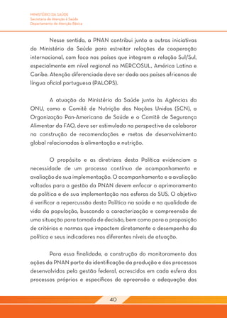 MINISTÉRIO DA SAÚDE
Secretaria de Atenção à Saúde
Departamento de Atenção Básica



	       Nesse sentido, a PNAN contribui junto a outras iniciativas
do Ministério da Saúde para estreitar relações de cooperação
internacional, com foco nos países que integram a relação Sul/Sul,
especialmente em nível regional no MERCOSUL, América Latina e
Caribe. Atenção diferenciada deve ser dada aos países africanos de
língua oficial portuguesa (PALOPS).

	        A atuação do Ministério da Saúde junto às Agências da
ONU, como o Comitê de Nutrição das Nações Unidas (SCN), a
Organização Pan-Americana de Saúde e o Comitê de Segurança
Alimentar da FAO, deve ser estimulada na perspectiva de colaborar
na construção de recomendações e metas de desenvolvimento
global relacionadas à alimentação e nutrição.
	
	        O propósito e as diretrizes desta Política evidenciam a
necessidade de um processo contínuo de acompanhamento e
avaliação de sua implementação. O acompanhamento e a avaliação
voltados para a gestão da PNAN devem enfocar o aprimoramento
da política e de sua implementação nas esferas do SUS. O objetivo
é verificar a repercussão desta Política na saúde e na qualidade de
vida da população, buscando a caracterização e compreensão de
uma situação para tomada de decisão, bem como para a proposição
de critérios e normas que impactem diretamente o desempenho da
política e seus indicadores nos diferentes níveis de atuação.
	
	        Para essa finalidade, a construção do monitoramento das
ações da PNAN parte da identificação da produção e dos processos
desenvolvidos pela gestão federal, acrescidos em cada esfera dos
processos próprios e específicos de apreensão e adequação das


                                 40
 