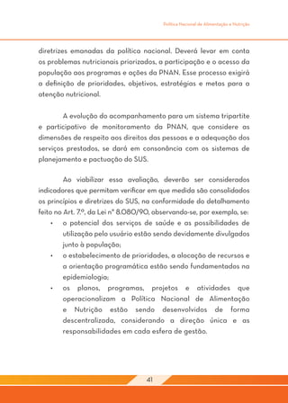 Política Nacional de Alimentação e Nutrição




diretrizes emanadas da política nacional. Deverá levar em conta
os problemas nutricionais priorizados, a participação e o acesso da
população aos programas e ações da PNAN. Esse processo exigirá
a definição de prioridades, objetivos, estratégias e metas para a
atenção nutricional.

	       A evolução do acompanhamento para um sistema tripartite
e participativo de monitoramento da PNAN, que considere as
dimensões de respeito aos direitos das pessoas e a adequação dos
serviços prestados, se dará em consonância com os sistemas de
planejamento e pactuação do SUS.

	        Ao viabilizar essa avaliação, deverão ser considerados
indicadores que permitam verificar em que medida são consolidados
os princípios e diretrizes do SUS, na conformidade do detalhamento
feito no Art. 7.º, da Lei n° 8.080/90, observando-se, por exemplo, se:
     •	 o potencial dos serviços de saúde e as possibilidades de
         utilização pelo usuário estão sendo devidamente divulgados
         junto à população;
     •	 o estabelecimento de prioridades, a alocação de recursos e
         a orientação programática estão sendo fundamentados na
         epidemiologia;
     •	 os planos, programas, projetos e atividades que
         operacionalizam a Política Nacional de Alimentação
         e Nutrição estão sendo desenvolvidos de forma
         descentralizada, considerando a direção única e as
         responsabilidades em cada esfera de gestão.
	




                                   41
 