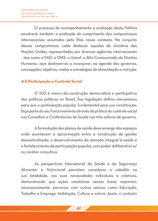 MINISTÉRIO DA SAÚDE
Secretaria de Atenção à Saúde
Departamento de Atenção Básica



	        O processo de acompanhamento e avaliação desta Política
envolverá, também, a avaliação do cumprimento dos compromissos
internacionais assumidos pelo País nesse contexto. No conjunto
desses compromissos, cabe destacar aqueles de iniciativa das
Nações Unidas, representadas por diversas agências internacionais
– tais como a FAO, a OMS, o Unicef, o Alto Comissariado de Direitos
Humanos –que destinam-se a incorporar, na agenda dos governos,
concepções, objetivos, metas e estratégias de alimentação e nutrição.

4.5 Participação e Controle Social

	       O SUS é marco da construção democrática e participativa
das políticas públicas no Brasil. Sua legislação definiu mecanismos
para que a participação popular, fundamental para sua constituição,
faça parte do seu funcionamento através da prática do controle social
nos Conselhos e Conferências de Saúde nas três esferas de governo.

	       A formulação dos planos de saúde deve emergir dos espaços
onde acontecem a aproximação entre a construção da gestão
descentralizada, o desenvolvimento da atenção integral à saúde e
o fortalecimento da participação popular, com poder deliberativo e/
ou caráter consultivo.

	      As perspectivas Intersetorial da Saúde e da Segurança
Alimentar e Nutricional permitem considerar o cidadão na
sua totalidade, nas suas necessidades individuais e coletivas,
demonstrando que ações resolutivas nessas áreas requerem,
necessariamente, parcerias com outros setores como Educação,
Trabalho e Emprego, Habitação, Cultura e outros. Assim, o contexto


                                 42
 