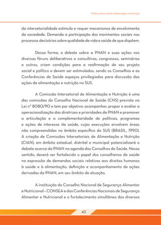 Política Nacional de Alimentação e Nutrição




da intersetorialidade estimula e requer mecanismos de envolvimento
da sociedade. Demanda a participação dos movimentos sociais nos
processos decisórios sobre qualidade de vida e saúde de que dispõem.

	       Dessa forma, o debate sobre a PNAN e suas ações nos
diversos fóruns deliberativos e consultivos, congressos, seminários
e outros, criam condições para a reafirmação de seu projeto
social e político e devem ser estimulados, sendo os Conselhos e as
Conferências de Saúde espaços privilegiados para discussão das
ações de alimentação e nutrição no SUS.

	       A Comissão Intersetorial de Alimentação e Nutrição é uma
das comissões do Conselho Nacional de Saúde (CNS) prevista na
Lei n° 8080/90 e tem por objetivo: acompanhar, propor e avaliar a
operacionalização das diretrizes e prioridades da PNAN e promover
a articulação e a complementaridade de políticas, programas
e ações de interesse da saúde, cujas execuções envolvem áreas
não compreendidas no âmbito específico do SUS (BRASIL, 1990).
A criação de Comissões Intersetoriais de Alimentação e Nutrição
(CIAN), em âmbito estadual, distrital e municipal potencializará o
debate acerca da PNAN na agenda dos Conselhos de Saúde. Nesse
sentido, deverá ser fortalecido o papel dos conselheiros de saúde
na expressão de demandas sociais relativas aos direitos humanos
à saúde e à alimentação, definição e acompanhamento de ações
derivadas da PNAN, em seu âmbito de atuação.

	       A instituição do Conselho Nacional de Segurança Alimentar
e Nutricional – CONSEA e das Conferências Nacionais de Segurança
Alimentar e Nutricional e o fortalecimento simultâneo dos diversos


                                  43
 