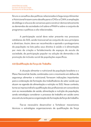 MINISTÉRIO DA SAÚDE
Secretaria de Atenção à Saúde
Departamento de Atenção Básica



fóruns e conselhos das políticas relacionadas à Segurança Alimentar
e Nutricional trazem como desafio para o CNS e a CIAN, a ampliação
do diálogo e a busca de consensos para construir democraticamente
as demandas da sociedade civil sobre a PNAN e sobre o conjunto de
programas e políticas a ela relacionadas.

	        A participação social deve estar presente nos processos
cotidianos do SUS, sendo transversal ao conjunto de seus princípios
e diretrizes. Assim, deve ser reconhecido e apoiado o protagonismo
da população na luta pelos seus direitos à saúde e à alimentação
por meio da criação e fortalecimento de espaços de escuta da
sociedade, de participação popular na solução de demandas e de
promoção da inclusão social de populações específicas.

4.6 Qualificação da Força de Trabalho

	        A situação alimentar e nutricional da população brasileira e o
Plano Nacional de Saúde, combinados com o movimento em defesa da
segurança alimentar e nutricional, fornecem indicações importantes
para a ordenação da formação dos trabalhadores do setor saúde que
atuam na agenda da alimentação e nutrição no SUS. Nesse contexto,
torna-se imprescindível a qualificação dos profissionais em consonância
com as necessidades de saúde, alimentação e nutrição da população,
sendo estratégico considerar o processo de trabalho em saúde como
eixo estruturante para a organização da formação da força de trabalho.
	
	        Faz-se necessário desenvolver e fortalecer mecanismos
técnicos e estratégias organizacionais de qualificação da força



                                  44
 