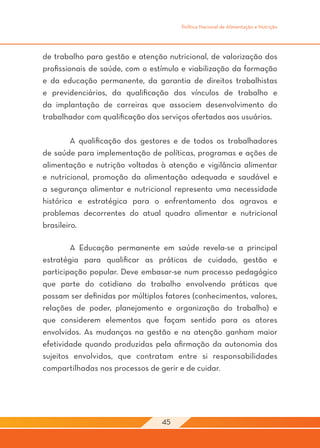 Política Nacional de Alimentação e Nutrição




de trabalho para gestão e atenção nutricional, de valorização dos
profissionais de saúde, com o estímulo e viabilização da formação
e da educação permanente, da garantia de direitos trabalhistas
e previdenciários, da qualificação dos vínculos de trabalho e
da implantação de carreiras que associem desenvolvimento do
trabalhador com qualificação dos serviços ofertados aos usuários.

	        A qualificação dos gestores e de todos os trabalhadores
de saúde para implementação de políticas, programas e ações de
alimentação e nutrição voltadas à atenção e vigilância alimentar
e nutricional, promoção da alimentação adequada e saudável e
a segurança alimentar e nutricional representa uma necessidade
histórica e estratégica para o enfrentamento dos agravos e
problemas decorrentes do atual quadro alimentar e nutricional
brasileiro.

	       A Educação permanente em saúde revela-se a principal
estratégia para qualificar as práticas de cuidado, gestão e
participação popular. Deve embasar-se num processo pedagógico
que parte do cotidiano do trabalho envolvendo práticas que
possam ser definidas por múltiplos fatores (conhecimentos, valores,
relações de poder, planejamento e organização do trabalho) e
que considerem elementos que façam sentido para os atores
envolvidos. As mudanças na gestão e na atenção ganham maior
efetividade quando produzidas pela afirmação da autonomia dos
sujeitos envolvidos, que contratam entre si responsabilidades
compartilhadas nos processos de gerir e de cuidar.
	




                                  45
 