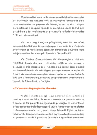 MINISTÉRIO DA SAÚDE
Secretaria de Atenção à Saúde
Departamento de Atenção Básica



	        Um dispositivo importante seria a constituição de estratégias
de articulação dos gestores com as instituições formadoras para
desenvolvimento de projetos de formação em serviço, campos
para extensão e pesquisa na rede de atenção à saúde do SUS que
possibilitem o desenvolvimento de práticas do cuidado relacionadas
à alimentação e nutrição.

	       Os cursos de graduação e pós-graduação na área de saúde,
em especial de Nutrição, devem contemplar a formação de profissionais
que atendam às necessidades sociais em alimentação e nutrição e que
estejam em sintonia com os princípios do SUS e da PNAN.

	      Os Centros Colaboradores de Alimentação e Nutrição
(CECAN), localizados em instituições públicas de ensino e
pesquisa e credenciados pelo Ministério da Saúde para o apoio
ao desenvolvimento de estratégias que aperfeiçoem as ações da
PNAN, são parceiros estratégicos para articular as necessidades do
SUS com a formação e qualificação dos profissionais de saúde para
agenda de Alimentação e Nutrição.

4.7 Controle e Regulação dos Alimentos

	       O planejamento das ações que garantam a inocuidade e a
qualidade nutricional dos alimentos, controlando e prevenindo riscos
à saúde, se faz presente na agenda da promoção da alimentação
adequada e saudável e da proteção à saúde. A preocupação em ofertar
o alimento saudável e com garantia de qualidade biológica, sanitária,
nutricional e tecnológica à população é o produto final de uma cadeia
de processos, desde a produção (incluindo a agricultura tradicional


                                 46
 