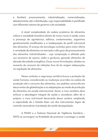 Política Nacional de Alimentação e Nutrição




e familiar), processamento, industrialização, comercialização,
abastecimento até a distribuição, cuja responsabilidade é partilhada
com diferentes setores de governo e da sociedade.

	       A atual complexidade da cadeia produtiva de alimentos
coloca a sociedade brasileira diante de novos riscos à saúde, como
a presença de agrotóxicos, aditivos, contaminantes, organimos
geneticamente modificados e a inadequação do perfil nutricional
dos alimentos. O avanço da tecnologia contribui para maior oferta
e variedade de alimentos no mercado e alto grau de processamento
dos alimentos industrializados - cuja composição é afetada pelo
uso excessivo de açúcar, sódio e gorduras, gerando alimentos de
elevada densidade energética. Essas novas formulações, aliadas ao
aumento de consumo de refeições fora do lar exigem adequações
na regulação de alimentos.

	       Nesse contexto, a segurança sanitária busca a proteção da
saúde humana, considerando as mudanças ocorridas na cadeia de
produção até o consumo dos alimentos, nos padrões socioculturais
decorrentes da globalização e as adaptações ao modo de produção
de alimentos em escala internacional. Assim, o risco sanitário deve
enfocar a abordagem integral de saúde e considerar, além de si
próprio, o risco nutricional decorrente desse cenário, ampliando
a capacidade de o Estado fazer uso dos instrumentos legais de
controle necessários à proteção da saúde da população.
	
	       A PNAN e o Sistema Nacional de Vigilância Sanitária –
SNVS se convergem na finalidade de promover e proteger a saúde



                                  47
 