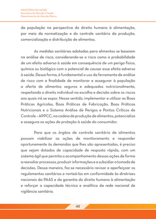 MINISTÉRIO DA SAÚDE
Secretaria de Atenção à Saúde
Departamento de Atenção Básica



da população na perspectiva do direito humano à alimentação,
por meio da normatização e do controle sanitário da produção,
comercialização e distribuição de alimentos.

	       As medidas sanitárias adotadas para alimentos se baseiam
na análise de risco, considerando-se o risco como a probabilidade
de um efeito adverso à saúde em consequência de um perigo físico,
químico ou biológico com o potencial de causar esse efeito adverso
à saúde. Dessa forma, é fundamental o uso da ferramenta de análise
de risco com a finalidade de monitorar e assegurar à população
a oferta de alimentos seguros e adequados nutricionalmente,
respeitando o direito individual na escolha e decisão sobre os riscos
aos quais irá se expor. Nesse sentido, implementar e utilizar as Boas
Práticas Agrícolas, Boas Práticas de Fabricação, Boas Práticas
Nutricionais e o Sistema Análise de Perigos e Pontos Críticos de
Controle – APPCC, na cadeia de produção de alimentos, potencializa
e assegura as ações de proteção à saúde do consumidor.

	       Para que os órgãos de controle sanitário de alimentos
possam viabilizar as ações de monitoramento e responder
oportunamente às demandas que lhes são apresentadas, é preciso
que sejam dotados de capacidade de resposta rápida, com um
sistema ágil que permita o acompanhamento dessas ações de forma
a reavaliar processos, produzir informações e a subsidiar a tomada de
decisões. Dessa maneira, faz-se necessário revisar e aperfeiçoar os
regulamentos sanitários e norteá-los em conformidade às diretrizes
nacionais da PAAS e da garantia do direito humano à alimentação
e reforçar a capacidade técnica e analítica da rede nacional de
vigilância sanitária.


                                 48
 