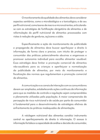 Política Nacional de Alimentação e Nutrição




	        O monitoramento da qualidade dos alimentos deve considerar
aspectos sanitários, como o microbiológico e o toxicológico, e do seu
perfil nutricional, como teores de macro e micronutrientes, articulando-
se com as estratégias de fortificação obrigatória de alimentos e de
reformulação do perfil nutricional de alimentos processados com
vistas à redução de gorduras, açúcares e sódio.

	        Especificamente a ação de monitoramento da publicidade
e propaganda de alimentos deve buscar aperfeiçoar o direito à
informação, de forma clara e precisa, com intuito de proteger o
consumidor das práticas potencialmente abusivas e enganosas e
promover autonomia individual para escolha alimentar saudável.
Essa estratégia deve limitar a promoção comercial de alimentos
não-saudáveis para as crianças e aperfeiçoar a normatização
da publicidade de alimentos, por meio do monitoramento e
fiscalização das normas que regulamentam a promoção comercial
de alimentos.

	       A comunicação e os canais de interação com os consumidores
devem ser ampliados, estabelecendo ações contínuas de informação
para que as medidas de controle e regulação sejam compreendidas
e plenamente utilizadas pela população. A maior compreensão da
percepção de risco nutricional e de saúde por parte do consumidor
é fundamental para o desenvolvimento de estratégias efetivas de
enfrentamento às práticas inadequadas de alimentação.
	
	       A rotulagem nutricional dos alimentos constitui instrumento
central no aperfeiçoamento do direito à informação. O acesso à
informação fortalece a capacidade de análise e decisão do consumidor,


                                    49
 