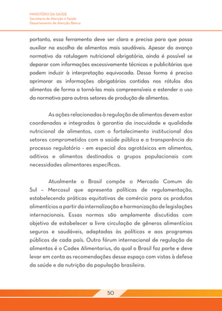 MINISTÉRIO DA SAÚDE
Secretaria de Atenção à Saúde
Departamento de Atenção Básica



portanto, essa ferramenta deve ser clara e precisa para que possa
auxiliar na escolha de alimentos mais saudáveis. Apesar do avanço
normativo da rotulagem nutricional obrigatória, ainda é possível se
deparar com informações excessivamente técnicas e publicitárias que
podem induzir à interpretação equivocada. Dessa forma é preciso
aprimorar as informações obrigatórias contidas nos rótulos dos
alimentos de forma a torná-las mais compreensíveis e estender o uso
da normativa para outros setores de produção de alimentos.

	       As ações relacionadas à regulação de alimentos devem estar
coordenadas e integradas à garantia da inocuidade e qualidade
nutricional de alimentos, com o fortalecimento institucional dos
setores comprometidos com a saúde pública e a transparência do
processo regulatório - em especial dos agrotóxicos em alimentos,
aditivos e alimentos destinados a grupos populacionais com
necessidades alimentares específicas.
	
	       Atualmente o Brasil compõe o Mercado Comum do
Sul – Mercosul que apresenta políticas de regulamentação,
estabelecendo práticas equitativas de comércio para os produtos
alimentícios a partir da internalização e harmonização de legislações
internacionais. Essas normas são amplamente discutidas com
objetivo de estabelecer a livre circulação de gêneros alimentícios
seguros e saudáveis, adaptadas às políticas e aos programas
públicos de cada país. Outro fórum internacional de regulação de
alimentos é o Codex Alimentarius, do qual o Brasil faz parte e deve
levar em conta as recomendações desse espaço com vistas à defesa
da saúde e da nutrição da população brasileira.



                                 50
 