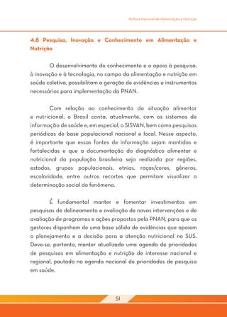 Política Nacional de Alimentação e Nutrição




4.8 Pesquisa, Inovação e Conhecimento em Alimentação e
Nutrição

	      O desenvolvimento do conhecimento e o apoio à pesquisa,
à inovação e à tecnologia, no campo da alimentação e nutrição em
saúde coletiva, possibilitam a geração de evidências e instrumentos
necessários para implementação da PNAN.

	       Com relação ao conhecimento da situação alimentar
e nutricional, o Brasil conta, atualmente, com os sistemas de
informação de saúde e, em especial, o SISVAN, bem como pesquisas
periódicas de base populacional nacional e local. Nesse aspecto,
é importante que essas fontes de informação sejam mantidas e
fortalecidas e que a documentação do diagnóstico alimentar e
nutricional da população brasileira seja realizada por regiões,
estados, grupos populacionais, etnias, raças/cores, gêneros,
escolaridade, entre outros recortes que permitam visualizar a
determinação social do fenômeno.

	      É fundamental manter e fomentar investimentos em
pesquisas de delineamento e avaliação de novas intervenções e de
avaliação de programas e ações propostos pela PNAN, para que os
gestores disponham de uma base sólida de evidências que apoiem
o planejamento e a decisão para a atenção nutricional no SUS.
Deve-se, portanto, manter atualizada uma agenda de prioridades
de pesquisas em alimentação e nutrição de interesse nacional e
regional, pautada na agenda nacional de prioridades de pesquisa
em saúde.



                                  51
 
