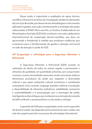 MINISTÉRIO DA SAÚDE
Secretaria de Atenção à Saúde
Departamento de Atenção Básica



	        Desse modo, é importante a ampliação do apoio técnico,
científico e financeiro às linhas de investigação aliadas às demandas
dos serviços de saúde, que desenvolvam metodologias e instrumentos
aplicados à gestão, execução, monitoramento e avaliação das ações
relacionadas à PNAN. Para esse fim, os Centros Colaboradores em
Alimentação e Nutrição (CECAN) constituem uma rede colaborativa
interinstitucional de cooperação técnico-científica, que deve ser
aprimorada e fortalecida à medida que produzem evidências que
contribuem para o fortalecimento da gestão e atenção nutricional
na rede de atenção à saúde do SUS.

4.9 Cooperação e articulação para a Segurança Alimentar e
Nutricional

	        A Segurança Alimentar e Nutricional (SAN) consiste na
realização do direito de todos ao acesso regular e permanente a
alimentos de qualidade, em quantidade suficiente, sem comprometer
o acesso a outras necessidades essenciais, tendo como base: práticas
alimentares promotoras da saúde que respeitem a diversidade
cultural e que sejam ambiental, cultural, econômica e socialmente
sustentáveis. Esse conceito congrega questões relativas à produção
e disponibilidade de alimentos (suficiência, estabilidade, autonomia
e sustentabilidade) e à preocupação com a promoção da saúde,
interligando os dois enfoques que nortearam a construção do conceito
de SAN no Brasil: o socioeconômico e o de saúde e nutrição.

	       A garantia de SAN para a população, assim como a garantia
do direito à saúde, não depende exclusivamente do setor saúde, mas
este tem papel essencial no processo de articulação Intersetorial.


                                 52
 