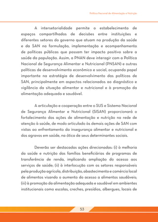 Política Nacional de Alimentação e Nutrição




	       A intersetorialidade permite o estabelecimento de
espaços compartilhados de decisões entre instituições e
diferentes setores do governo que atuam na produção da saúde
e da SAN na formulação, implementação e acompanhamento
de políticas públicas que possam ter impacto positivo sobre a
saúde da população. Assim, a PNAN deve interagir com a Política
Nacional de Segurança Alimentar e Nutricional (PNSAN) e outras
políticas de desenvolvimento econômico e social, ocupando papel
importante na estratégia de desenvolvimento das políticas de
SAN, principalmente em aspectos relacionados ao diagnóstico e
vigilância da situação alimentar e nutricional e à promoção da
alimentação adequada e saudável.

	       A articulação e cooperação entre o SUS e Sistema Nacional
de Segurança Alimentar e Nutricional (SISAN) proporcionará o
fortalecimento das ações de alimentação e nutrição na rede de
atenção à saúde, de modo articulado às demais ações de SAN com
vistas ao enfrentamento da insegurança alimentar e nutricional e
dos agravos em saúde, na ótica de seus determinantes sociais.

	         Deverão ser destacadas ações direcionadas: (i) à melhoria
da saúde e nutrição das famílias beneficiárias de programas de
transferência de renda, implicando ampliação do acesso aos
serviços de saúde; (ii) à interlocução com os setores responsáveis
pela produção agrícola, distribuição, abastecimento e comércio local
de alimentos visando o aumento do acesso a alimentos saudáveis;
(iii) à promoção da alimentação adequada e saudável em ambientes
institucionais como escolas, creches, presídios, albergues, locais de



                                   53
 
