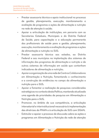 MINISTÉRIO DA SAÚDE
Secretaria de Atenção à Saúde
Departamento de Atenção Básica



     •	    Prestar assessoria técnica e apoio institucional no processo
           de gestão, planejamento, execução, monitoramento e
           avaliação de programas e ações de alimentação e nutrição
           na rede de atenção à saúde;
     •	    Apoiar a articulação de instituições, em parceria com as
           Secretarias Estaduais, Municipais e do Distrito Federal
           de Saúde, para capacitação e a educação permanente
           dos profissionais de saúde para a gestão, planejamento,
           execução, monitoramento e avaliação de programas e ações
           de alimentação e nutrição no SUS;
     •	    Prestar assessoria técnica aos estados, ao Distrito
           Federal e aos municípios na implantação dos sistemas de
           informação dos programas de alimentação e nutrição e de
           outros sistemas de informação em saúde que contenham
           indicadores de alimentação e nutrição;
     •	    Apoiar a organização de uma rede de Centros Colaboradores
           em Alimentação e Nutrição, fomentando o conhecimento
           e a construção de evidências no campo da alimentação e
           nutrição para o SUS;
     •	    Apoiar e fomentar a realização de pesquisas consideradas
           estratégicas no contexto desta Política, mantendo atualizada
           uma agenda de prioridades de pesquisa em Alimentação e
           Nutrição para o SUS;
     •	    Promover, no âmbito de sua competência, a articulação
           intersetorial e interinstitucional necessária à implementação
           das diretrizes da PNAN e à articulação do SUS com SISAN;
     •	    Estimular e apoiar o processo de discussão sobre as ações e
           programas em Alimentação e Nutrição da rede de atenção



                                    56
 