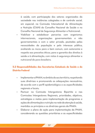 Política Nacional de Alimentação e Nutrição




        à saúde, com participação dos setores organizados da
        sociedade nas instâncias colegiadas e de controle social,
        em especial, na Comissão Intersetorial de Alimentação
        e Nutrição (CIAN) do Conselho Nacional de Saúde e no
        Conselho Nacional de Segurança Alimentar e Nutricional;
   •	   Viabilizar e estabelecer parcerias com organismos
        internacionais, organizações governamentais e não
        governamentais e com o setor privado, pautadas pelas
        necessidades da população e pelo interesse público,
        avaliando os riscos para o bem comum, com autonomia e
        respeito aos preceitos éticos, para a garantia dos direitos à
        saúde e à alimentação, com vistas à segurança alimentar e
        nutricional do povo brasileiro.

5.2 Responsabilidades das Secretarias Estaduais de Saúde e do
Distrito Federal

   •	   Implementar a PNAN, no âmbito do seu território, respeitando
        suas diretrizes e promovendo as adequações necessárias,
        de acordo com o perfil epidemiológico e as especificidades
        regionais e locais;
   •	   Pactuar na Comissão Intergestores Bipartite e nas
        Comissões Intergestores Regionais, prioridades, objetivos,
        estratégias e metas para implementação de programas e
        ações de alimentação e nutrição na rede de atenção à saúde,
        mantidos os princípios e as diretrizes gerais da PNAN;
   •	   Elaborar o plano de ação para implementação da PNAN,
        considerando as questões prioritárias e as especificidades



                                   57
 