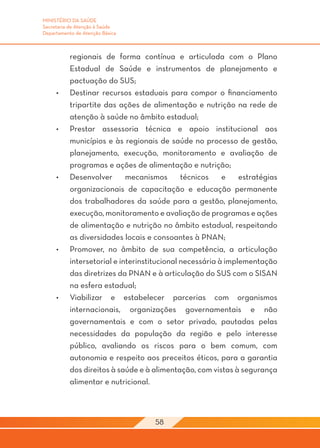 MINISTÉRIO DA SAÚDE
Secretaria de Atenção à Saúde
Departamento de Atenção Básica



           regionais de forma contínua e articulada com o Plano
           Estadual de Saúde e instrumentos de planejamento e
           pactuação do SUS;
     •	    Destinar recursos estaduais para compor o financiamento
           tripartite das ações de alimentação e nutrição na rede de
           atenção à saúde no âmbito estadual;
     •	    Prestar assessoria técnica e apoio institucional aos
           municípios e às regionais de saúde no processo de gestão,
           planejamento, execução, monitoramento e avaliação de
           programas e ações de alimentação e nutrição;
     •	    Desenvolver       mecanismos       técnicos    e    estratégias
           organizacionais de capacitação e educação permanente
           dos trabalhadores da saúde para a gestão, planejamento,
           execução, monitoramento e avaliação de programas e ações
           de alimentação e nutrição no âmbito estadual, respeitando
           as diversidades locais e consoantes à PNAN;
     •	    Promover, no âmbito de sua competência, a articulação
           intersetorial e interinstitucional necessária à implementação
           das diretrizes da PNAN e à articulação do SUS com o SISAN
           na esfera estadual;
     •	    Viabilizar e estabelecer parcerias com organismos
           internacionais, organizações governamentais e não
           governamentais e com o setor privado, pautadas pelas
           necessidades da população da região e pelo interesse
           público, avaliando os riscos para o bem comum, com
           autonomia e respeito aos preceitos éticos, para a garantia
           dos direitos à saúde e à alimentação, com vistas à segurança
           alimentar e nutricional.



                                    58
 