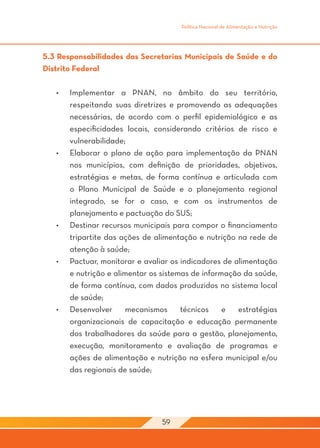 Política Nacional de Alimentação e Nutrição




5.3 Responsabilidades das Secretarias Municipais de Saúde e do
Distrito Federal

   •	   Implementar a PNAN, no âmbito do seu território,
        respeitando suas diretrizes e promovendo as adequações
        necessárias, de acordo com o perfil epidemiológico e as
        especificidades locais, considerando critérios de risco e
        vulnerabilidade;
   •	   Elaborar o plano de ação para implementação da PNAN
        nos municípios, com definição de prioridades, objetivos,
        estratégias e metas, de forma contínua e articulada com
        o Plano Municipal de Saúde e o planejamento regional
        integrado, se for o caso, e com os instrumentos de
        planejamento e pactuação do SUS;
   •	   Destinar recursos municipais para compor o financiamento
        tripartite das ações de alimentação e nutrição na rede de
        atenção à saúde;
   •	   Pactuar, monitorar e avaliar os indicadores de alimentação
        e nutrição e alimentar os sistemas de informação da saúde,
        de forma contínua, com dados produzidos no sistema local
        de saúde;
   •	   Desenvolver      mecanismos     técnicos    e   estratégias
        organizacionais de capacitação e educação permanente
        dos trabalhadores da saúde para a gestão, planejamento,
        execução, monitoramento e avaliação de programas e
        ações de alimentação e nutrição na esfera municipal e/ou
        das regionais de saúde;




                                  59
 