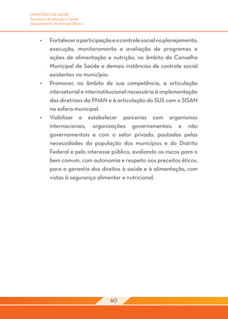 MINISTÉRIO DA SAÚDE
Secretaria de Atenção à Saúde
Departamento de Atenção Básica



     •	    Fortalecer a participação e o controle social no planejamento,
           execução, monitoramento e avaliação de programas e
           ações de alimentação e nutrição, no âmbito do Conselho
           Municipal de Saúde e demais instâncias de controle social
           existentes no município;
     •	    Promover, no âmbito de sua competência, a articulação
           intersetorial e interinstitucional necessária à implementação
           das diretrizes da PNAN e à articulação do SUS com o SISAN
           na esfera municipal.
     •	    Viabilizar e estabelecer parcerias com organismos
           internacionais, organizações governamentais e não
           governamentais e com o setor privado, pautadas pelas
           necessidades da população dos municípios e do Distrito
           Federal e pelo interesse público, avaliando os riscos para o
           bem comum, com autonomia e respeito aos preceitos éticos,
           para a garantia dos direitos à saúde e à alimentação, com
           vistas à segurança alimentar e nutricional.




                                    60
 
