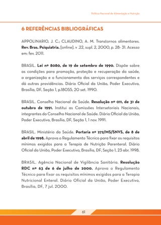 Política Nacional de Alimentação e Nutrição




6 REFERÊNCIAS BIBLIOGRÁFICAS

APPOLINARIO, J. C.; CLAUDINO, A. M. Transtornos alimentares.
Rev. Bras. Psiquiatria. [online]. v .22, supl. 2, 2000, p. 28- 31. Acesso
em: fev. 2011.

BRASIL. Lei nº 8080, de 19 de setembro de 1990. Dispõe sobre
as condições para promoção, proteção e recuperação da saúde,
a organização e o funcionamento dos serviços correspondentes e
dá outras providências. Diário Oficial da União, Poder Executivo,
Brasília, DF, Seção 1, p.18055, 20 set. 1990.

BRASIL. Conselho Nacional de Saúde. Resolução nº 011, de 31 de
outubro de 1991. Institui as Comissões Intersetoriais Nacionais,
integrantes do Conselho Nacional de Saúde. Diário Oficial da União,
Poder Executivo, Brasília, DF, Seção 1, 1 nov. 1991.

BRASIL. Ministério da Saúde. Portaria nº 272/MS/SNVS, de 8 de
abril de 1998. Aprova o Regulamento Técnico para fixar os requisitos
mínimos exigidos para a Terapia de Nutrição Parenteral. Diário
Oficial da União, Poder Executivo, Brasília, DF, Seção 1, 23 abr. 1998.

BRASIL. Agência Nacional de Vigilância Sanitária. Resolução
RDC nº 63 de 6 de julho de 2000. Aprova o Regulamento
Técnico para fixar os requisitos mínimos exigidos para a Terapia
Nutricional Enteral. Diário Oficial da União, Poder Executivo,
Brasília, DF, 7 jul. 2000.




                                     61
 
