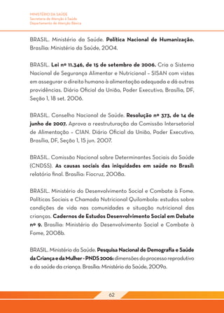 MINISTÉRIO DA SAÚDE
Secretaria de Atenção à Saúde
Departamento de Atenção Básica



BRASIL. Ministério da Saúde. Política Nacional de Humanização.
Brasília: Ministério da Saúde, 2004.

BRASIL. Lei nº 11.346, de 15 de setembro de 2006. Cria o Sistema
Nacional de Segurança Alimentar e Nutricional – SISAN com vistas
em assegurar o direito humano à alimentação adequada e dá outras
providências. Diário Oficial da União, Poder Executivo, Brasília, DF,
Seção 1, 18 set. 2006.

BRASIL. Conselho Nacional de Saúde. Resolução nº 373, de 14 de
junho de 2007. Aprova a reestruturação da Comissão Intersetorial
de Alimentação – CIAN. Diário Oficial da União, Poder Executivo,
Brasília, DF, Seção 1, 15 jun. 2007.

BRASIL. Comissão Nacional sobre Determinantes Sociais da Saúde
(CNDSS). As causas sociais das iniquidades em saúde no Brasil:
relatório final. Brasília: Fiocruz, 2008a.

BRASIL. Ministério do Desenvolvimento Social e Combate à Fome.
Políticas Sociais e Chamada Nutricional Quilombola: estudos sobre
condições de vida nas comunidades e situação nutricional das
crianças. Cadernos de Estudos Desenvolvimento Social em Debate
nº 9. Brasília: Ministério do Desenvolvimento Social e Combate à
Fome, 2008b.

BRASIL. Ministério da Saúde. Pesquisa Nacional de Demografia e Saúde
da Criança e da Mulher - PNDS 2006: dimensões do processo reprodutivo
e da saúde da criança. Brasília: Ministério da Saúde, 2009a.



                                 62
 