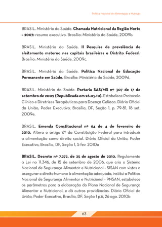 Política Nacional de Alimentação e Nutrição




BRASIL. Ministério da Saúde. Chamada Nutricional da Região Norte
– 2007: resumo executivo. Brasília: Ministério da Saúde, 2009b.

BRASIL. Ministério da Saúde. II Pesquisa de prevalência de
aleitamento materno nas capitais brasileiras e Distrito Federal.
Brasília: Ministério da Saúde, 2009c.

BRASIL. Ministério da Saúde. Política Nacional de Educação
Permanente em Saúde. Brasília: Ministério da Saúde, 2009d.

BRASIL. Ministério da Saúde. Portaria SAS/MS nº 307 de 17 de
setembro de 2009 (Republicada em 26.05.10). Estabelece Protocolo
Clínico e Diretrizes Terapêuticas para Doença Celíaca. Diário Oficial
da União, Poder Executivo, Brasília, DF, Seção 1, p. 79-81, 18 set.
2009e.

BRASIL. Emenda Constitucional nº 64 de 4 de fevereiro de
2010. Altera o artigo 6º da Constituição Federal para introduzir
a alimentação como direito social. Diário Oficial da União, Poder
Executivo, Brasília, DF, Seção 1, 5 fev. 2010a

BRASIL. Decreto nº 7.272, de 25 de agosto de 2010. Regulamenta
a Lei no 11.346, de 15 de setembro de 2006, que cria o Sistema
Nacional de Segurança Alimentar e Nutricional - SISAN com vistas a
assegurar o direito humano à alimentação adequada, institui a Política
Nacional de Segurança Alimentar e Nutricional - PNSAN, estabelece
os parâmetros para a elaboração do Plano Nacional de Segurança
Alimentar e Nutricional, e dá outras providências. Diário Oficial da
União, Poder Executivo, Brasília, DF, Seção 1 p.6, 26 ago. 2010b



                                   63
 