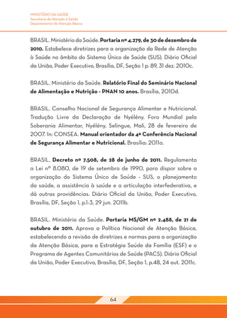 MINISTÉRIO DA SAÚDE
Secretaria de Atenção à Saúde
Departamento de Atenção Básica



BRASIL. Ministério da Saúde. Portaria nº 4.279, de 30 de dezembro de
2010. Estabelece diretrizes para a organização da Rede de Atenção
à Saúde no âmbito do Sistema Único de Saúde (SUS). Diário Oficial
da União, Poder Executivo, Brasília, DF, Seção 1 p. 89, 31 dez. 2010c.

BRASIL. Ministério da Saúde. Relatório Final do Seminário Nacional
de Alimentação e Nutrição - PNAN 10 anos. Brasília, 2010d.

BRASIL. Conselho Nacional de Segurança Alimentar e Nutricional.
Tradução Livre da Declaração de Nyélény. Foro Mundial pela
Soberania Alimentar, Nyélény, Selingue, Mali, 28 de fevereiro de
2007. In: CONSEA. Manual orientador da 4ª Conferência Nacional
de Segurança Alimentar e Nutricional. Brasília: 2011a.

BRASIL. Decreto nº 7.508, de 28 de junho de 2011. Regulamenta
a Lei nº 8.080, de 19 de setembro de 1990, para dispor sobre a
organização do Sistema Único de Saúde - SUS, o planejamento
da saúde, a assistência à saúde e a articulação interfederativa, e
dá outras providências. Diário Oficial da União, Poder Executivo,
Brasília, DF, Seção 1, p.1-3, 29 jun. 2011b.

BRASIL. Ministério da Saúde. Portaria MS/GM nº 2.488, de 21 de
outubro de 2011. Aprova a Política Nacional de Atenção Básica,
estabelecendo a revisão de diretrizes e normas para a organização
da Atenção Básica, para a Estratégia Saúde da Família (ESF) e o
Programa de Agentes Comunitários de Saúde (PACS). Diário Oficial
da União, Poder Executivo, Brasília, DF, Seção 1, p.48, 24 out. 2011c.




                                 64
 