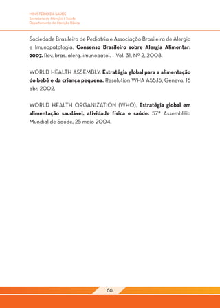 MINISTÉRIO DA SAÚDE
Secretaria de Atenção à Saúde
Departamento de Atenção Básica



Sociedade Brasileira de Pediatria e Associação Brasileira de Alergia
e Imunopatologia. Consenso Brasileiro sobre Alergia Alimentar:
2007. Rev. bras. alerg. imunopatol. – Vol. 31, Nº 2, 2008.

WORLD HEALTH ASSEMBLY. Estratégia global para a alimentação
do bebê e da criança pequena. Resolution WHA A55.15, Geneva, 16
abr. 2002.

WORLD HEALTH ORGANIZATION (WHO). Estratégia global em
alimentação saudável, atividade física e saúde. 57ª Assembléia
Mundial de Saúde, 25 maio 2004.




                                 66
 