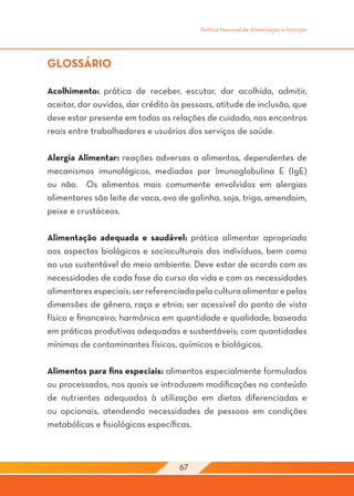Política Nacional de Alimentação e Nutrição




GLOSSÁRIO

Acolhimento: prática de receber, escutar, dar acolhida, admitir,
aceitar, dar ouvidos, dar crédito às pessoas, atitude de inclusão, que
deve estar presente em todas as relações de cuidado, nos encontros
reais entre trabalhadores e usuários dos serviços de saúde.

Alergia Alimentar: reações adversas a alimentos, dependentes de
mecanismos imunológicos, mediadas por Imunoglobulina E (IgE)
ou não. Os alimentos mais comumente envolvidos em alergias
alimentares são leite de vaca, ovo de galinha, soja, trigo, amendoim,
peixe e crustáceos.

Alimentação adequada e saudável: prática alimentar apropriada
aos aspectos biológicos e socioculturais dos indivíduos, bem como
ao uso sustentável do meio ambiente. Deve estar de acordo com as
necessidades de cada fase do curso da vida e com as necessidades
alimentares especiais; ser referenciada pela cultura alimentar e pelas
dimensões de gênero, raça e etnia; ser acessível do ponto de vista
físico e financeiro; harmônica em quantidade e qualidade; baseada
em práticas produtivas adequadas e sustentáveis; com quantidades
mínimas de contaminantes físicos, químicos e biológicos.

Alimentos para fins especiais: alimentos especialmente formulados
ou processados, nos quais se introduzem modificações no conteúdo
de nutrientes adequados à utilização em dietas diferenciadas e
ou opcionais, atendendo necessidades de pessoas em condições
metabólicas e fisiológicas específicas.



                                   67
 