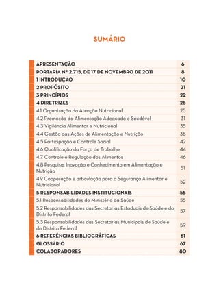 SUMÁRIO


APRESENTAÇÃO                                                     6
PORTARIA Nº 2.715, DE 17 DE NOVEMBRO DE 2011                     8
1 INTRODUÇÃO                                                    10
2 PROPÓSITO                                                     21
3 PRINCÍPIOS                                                    22
4 DIRETRIZES                                                    25
4.1 Organização da Atenção Nutricional                          25
4.2 Promoção da Alimentação Adequada e Saudável                 31
4.3 Vigilância Alimentar e Nutricional                          35
4.4 Gestão das Ações de Alimentação e Nutrição                  38
4.5 Participação e Controle Social                              42
4.6 Qualificação da Força de Trabalho                           44
4.7 Controle e Regulação dos Alimentos                          46
4.8 Pesquisa, Inovação e Conhecimento em Alimentação e
                                                                51
Nutrição
4.9 Cooperação e articulação para a Segurança Alimentar e
                                                                52
Nutricional
5 RESPONSABILIDADES INSTITUCIONAIS                              55
5.1 Responsabilidades do Ministério da Saúde                    55
5.2 Responsabilidades das Secretarias Estaduais de Saúde e do
                                                                57
Distrito Federal
5.3 Responsabilidades das Secretarias Municipais de Saúde e
                                                                59
do Distrito Federal
6 REFERÊNCIAS BIBLIOGRÁFICAS                                    61
GLOSSÁRIO                                                       67
COLABORADORES                                                   80
 