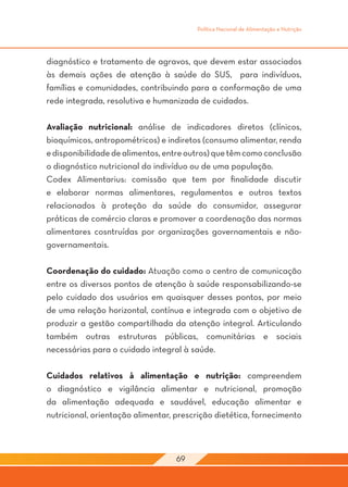 Política Nacional de Alimentação e Nutrição




diagnóstico e tratamento de agravos, que devem estar associados
às demais ações de atenção à saúde do SUS, para indivíduos,
famílias e comunidades, contribuindo para a conformação de uma
rede integrada, resolutiva e humanizada de cuidados.

Avaliação nutricional: análise de indicadores diretos (clínicos,
bioquímicos, antropométricos) e indiretos (consumo alimentar, renda
e disponibilidade de alimentos, entre outros) que têm como conclusão
o diagnóstico nutricional do indivíduo ou de uma população.
Codex Alimentarius: comissão que tem por finalidade discutir
e elaborar normas alimentares, regulamentos e outros textos
relacionados à proteção da saúde do consumidor, assegurar
práticas de comércio claras e promover a coordenação das normas
alimentares cosntruídas por organizações governamentais e não-
governamentais.

Coordenação do cuidado: Atuação como o centro de comunicação
entre os diversos pontos de atenção à saúde responsabilizando-se
pelo cuidado dos usuários em quaisquer desses pontos, por meio
de uma relação horizontal, contínua e integrada com o objetivo de
produzir a gestão compartilhada da atenção integral. Articulando
também outras estruturas públicas, comunitárias e sociais
necessárias para o cuidado integral à saúde.

Cuidados relativos à alimentação e nutrição: compreendem
o diagnóstico e vigilância alimentar e nutricional, promoção
da alimentação adequada e saudável, educação alimentar e
nutricional, orientação alimentar, prescrição dietética, fornecimento



                                   69
 
