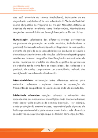 MINISTÉRIO DA SAÚDE
Secretaria de Atenção à Saúde
Departamento de Atenção Básica



que está envolvida na síntese (anabolismo), transporte ou na
degradação (catabolismo) de uma substância. O “Teste do Pezinho”,
exame obrigatório do Programa de Triagem Neonatal, detecta as
doenças de maior incidência como fenilcetonúria, hipotiroidismo
congênito, anemia falciforme, hemoglobinopatias e fibrose cística.

Humanização: valorização dos diferentes sujeitos pertencentes
ao processo de produção de saúde (usuários, trabalhadores e
gestores); fomento da autonomia e do protagonismo desses sujeitos;
aumento do grau de co-responsabilidade na produção de saúde e
de sujeitos; estabelecimento de vínculos solidários e de participação
coletiva no processo de gestão; identificação das necessidades de
saúde; mudança nos modelos de atenção e gestão dos processos
de trabalho tendo como foco as necessidades dos cidadãos e a
produção de saúde; compromisso com a ambiência, melhoria das
condições de trabalho e de atendimento.

Intersetorialidade: articulação entre diferentes setores para
enfrentar problemas complexos visando à superação da
fragmentação das políticas nas várias áreas onde são executadas.

Intolerância Alimentar: reações adversas a alimentos não
dependentes de mecanismos imunológicos (não imuno-mediadas).
Pode ocorrer pela ausência de enzimas digestivas. Por exemplo,
a não produção da enzima lactase, responsável pela digestão da
lactose presente no leite, pode causar intolerância a este alimento e
seus derivados e a preparações que os tenham como ingredientes.




                                 72
 