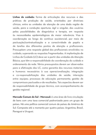 Política Nacional de Alimentação e Nutrição




Linhas de cuidado: forma de articulação dos recursos e das
práticas de produção de saúde, orientadas por diretrizes
clínicas, entre as unidades de atenção de uma dada região de
saúde, para a condução oportuna, ágil e singular, dos usuários
pelas possibilidades de diagnóstico e terapia, em resposta
às necessidades epidemiológicas de maior relevância. Visa à
coordenação ao longo do contínuo assistencial, por meio da
pactuação/contratualização e a conectividade de papéis e
de tarefas dos diferentes pontos de atenção e profissionais.
Pressupõem uma resposta global dos profissionais envolvidos no
cuidado, superando as respostas fragmentadas. A implantação de
Linhas de Cuidado (LC) deve ser a partir das unidades da Atenção
Básica, que têm a responsabilidade da coordenação do cuidado e
ordenamento da rede. Vários pressupostos devem ser observados
para a efetivação das LC, como garantia dos recursos materiais
e humanos necessários à sua operacionalização; integração
e co-responsabilização das unidades de saúde; interação
entre equipes; processos de educação permanente; gestão de
compromissos pactuados e de resultados. Tais aspectos devem ser
de responsabilidade de grupo técnico, com acompanhamento da
gestão regional.

Mercado Comum do Sul - Mercosul: é uma área de livre circulação
de bens com uma taxa comercial padronizada para um grupo de
países. Há uma política comercial comum de países da América do
Sul. Composta até o momento por quatro países: Argentina, Brasil,
Paraguai e Uruguai.




                                 73
 