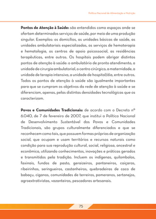 Política Nacional de Alimentação e Nutrição




Pontos de Atenção à Saúde: são entendidos como espaços onde se
ofertam determinados serviços de saúde, por meio de uma produção
singular. Exemplos: os domicílios, as unidades básicas de saúde, as
unidades ambulatoriais especializadas, os serviços de hemoterapia
e hematologia, os centros de apoio psicossocial, as residências
terapêuticas, entre outros. Os hospitais podem abrigar distintos
pontos de atenção à saúde: o ambulatório de pronto atendimento, a
unidade de cirurgia ambulatorial, o centro cirúrgico, a maternidade, a
unidade de terapia intensiva, a unidade de hospital/dia, entre outros.
Todos os pontos de atenção à saúde são igualmente importantes
para que se cumpram os objetivos da rede de atenção à saúde e se
diferenciam, apenas, pelas distintas densidades tecnológicas que os
caracterizam.

Povos e Comunidades Tradicionais: de acordo com o Decreto nº
6.040, de 7 de fevereiro de 2007, que institui a Política Nacional
de Desenvolvimento Sustentável dos Povos e Comunidades
Tradicionais, são grupos culturalmente diferenciados e que se
reconhecem como tais, que possuem formas próprias de organização
social, que ocupam e usam territórios e recursos naturais como
condição para sua reprodução cultural, social, religiosa, ancestral e
econômica, utilizando conhecimentos, inovações e práticas gerados
e transmitidos pela tradição. Incluem os indígenas, quilombolas,
faxinais, fundos de pasto, geraizeiros, pantaneiros, caiçaras,
ribeirinhos, seringueiros, castanheiros, quebradeiras de coco de
babaçu, ciganos, comunidades de terreiros, pomeranos, sertanejos,
agroextrativistas, vazanteiros, pescadores artesanais.




                                   75
 