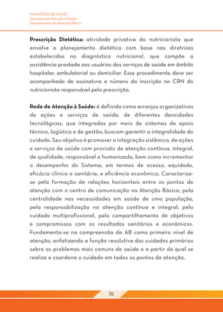 MINISTÉRIO DA SAÚDE
Secretaria de Atenção à Saúde
Departamento de Atenção Básica



Prescrição Dietética: atividade privativa do nutricionista que
envolve o planejamento dietético com base nas diretrizes
estabelecidas no diagnóstico nutricional, que compõe a
assistência prestada aos usuários dos serviços de saúde em âmbito
hospitalar, ambulatorial ou domiciliar. Esse procedimento deve ser
acompanhado de assinatura e número da inscrição no CRN do
nutricionista responsável pela prescrição.

Rede de Atenção à Saúde: é definida como arranjos organizativos
de ações e serviços de saúde, de diferentes densidades
tecnológicas, que integradas por meio de sistemas de apoio
técnico, logístico e de gestão, buscam garantir a integralidade do
cuidado. Seu objetivo é promover a integração sistêmica, de ações
e serviços de saúde com provisão de atenção contínua, integral,
de qualidade, responsável e humanizada, bem como incrementar
o desempenho do Sistema, em termos de acesso, equidade,
eficácia clínica e sanitária; e eficiência econômica. Caracteriza-
se pela formação de relações horizontais entre os pontos de
atenção com o centro de comunicação na Atenção Básica, pela
centralidade nas necessidades em saúde de uma população,
pela responsabilização na atenção contínua e integral, pelo
cuidado multiprofissional, pelo compartilhamento de objetivos
e compromissos com os resultados sanitários e econômicos.
Fundamenta-se na compreensão da AB como primeiro nível de
atenção, enfatizando a função resolutiva dos cuidados primários
sobre os problemas mais comuns de saúde e a partir do qual se
realiza e coordena o cuidado em todos os pontos de atenção.




                                 76
 