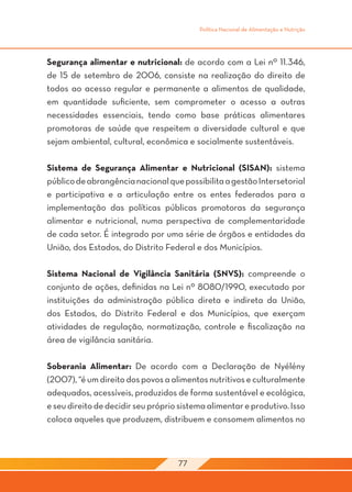 Política Nacional de Alimentação e Nutrição




Segurança alimentar e nutricional: de acordo com a Lei nº 11.346,
de 15 de setembro de 2006, consiste na realização do direito de
todos ao acesso regular e permanente a alimentos de qualidade,
em quantidade suficiente, sem comprometer o acesso a outras
necessidades essenciais, tendo como base práticas alimentares
promotoras de saúde que respeitem a diversidade cultural e que
sejam ambiental, cultural, econômica e socialmente sustentáveis.

Sistema de Segurança Alimentar e Nutricional (SISAN): sistema
público de abrangência nacional que possibilita a gestão Intersetorial
e participativa e a articulação entre os entes federados para a
implementação das políticas públicas promotoras da segurança
alimentar e nutricional, numa perspectiva de complementaridade
de cada setor. É integrado por uma série de órgãos e entidades da
União, dos Estados, do Distrito Federal e dos Municípios.

Sistema Nacional de Vigilância Sanitária (SNVS): compreende o
conjunto de ações, definidas na Lei nº 8080/1990, executado por
instituições da administração pública direta e indireta da União,
dos Estados, do Distrito Federal e dos Municípios, que exerçam
atividades de regulação, normatização, controle e fiscalização na
área de vigilância sanitária.

Soberania Alimentar: De acordo com a Declaração de Nyélény
(2007), “é um direito dos povos a alimentos nutritivos e culturalmente
adequados, acessíveis, produzidos de forma sustentável e ecológica,
e seu direito de decidir seu próprio sistema alimentar e produtivo. Isso
coloca aqueles que produzem, distribuem e consomem alimentos no



                                    77
 