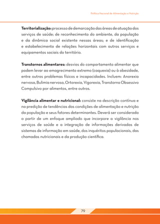 Política Nacional de Alimentação e Nutrição




Territorialização: processo de demarcação das áreas de atuação dos
serviços de saúde; de reconhecimento do ambiente, da população
e da dinâmica social existente nessas áreas; e de identificação
e estabelecimento de relações horizontais com outros serviços e
equipamentos sociais do território.

Transtornos alimentares: desvios do comportamento alimentar que
podem levar ao emagrecimento extremo (caquexia) ou à obesidade,
entre outros problemas físicos e incapacidades. Incluem: Anorexia
nervosa, Bulimia nervosa, Ortorexia, Vigorexia, Transtorno Obsessivo
Compulsivo por alimentos, entre outros.

Vigilância alimentar e nutricional: consiste na descrição contínua e
na predição de tendências das condições de alimentação e nutrição
da população e seus fatores determinantes. Deverá ser considerada
a partir de um enfoque ampliado que incorpore a vigilância nos
serviços de saúde e a integração de informações derivadas de
sistemas de informação em saúde, dos inquéritos populacionais, das
chamadas nutricionais e da produção científica.




                                  79
 
