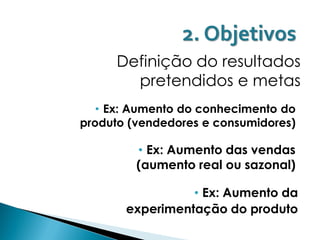 2. Objetivos
     Definição do resultados
       pretendidos e metas
   • Ex: Aumento do conhecimento do
produto (vendedores e consumidores)

         • Ex: Aumento das vendas
         (aumento real ou sazonal)

                 • Ex: Aumento da
       experimentação do produto
 